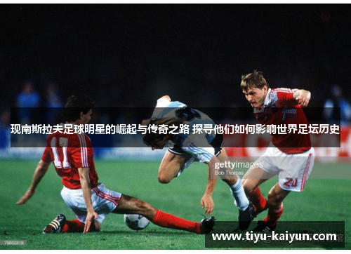 现南斯拉夫足球明星的崛起与传奇之路 探寻他们如何影响世界足坛历史