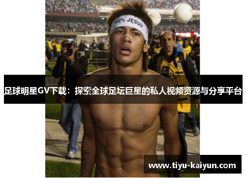 足球明星GV下载：探索全球足坛巨星的私人视频资源与分享平台