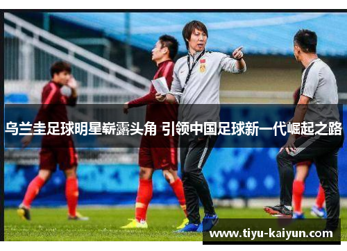 乌兰圭足球明星崭露头角 引领中国足球新一代崛起之路