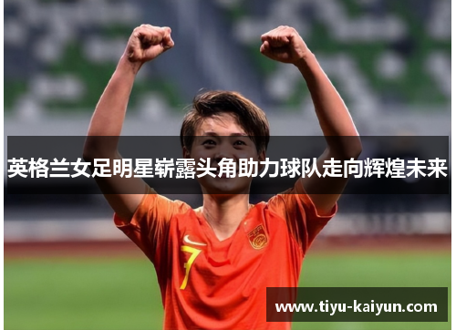 英格兰女足明星崭露头角助力球队走向辉煌未来