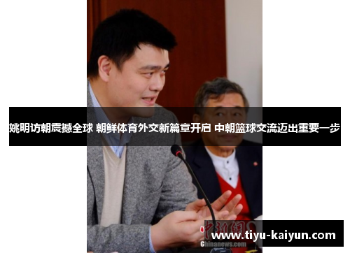 姚明访朝震撼全球 朝鲜体育外交新篇章开启 中朝篮球交流迈出重要一步