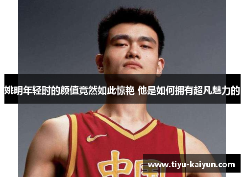 姚明年轻时的颜值竟然如此惊艳 他是如何拥有超凡魅力的