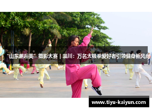 “山东邂逅美”摄影大赛｜淄川：万名太极拳爱好者引领健身新风尚